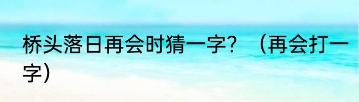 桥头落日再会时猜一字？（再会打一字）