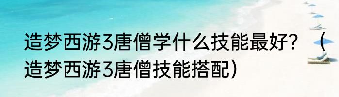 造梦西游3唐僧学什么技能最好？（造梦西游3唐僧技能搭配）