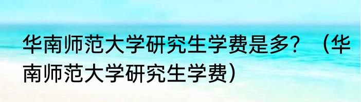 华南师范大学研究生学费是多？（华南师范大学研究生学费）