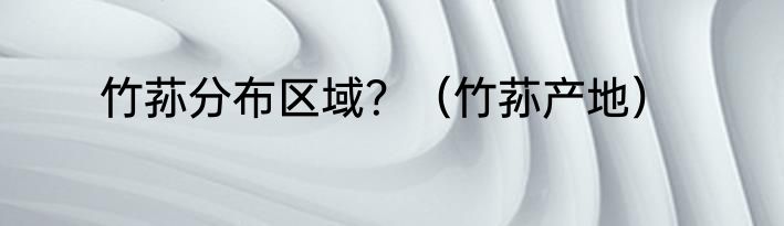 竹荪分布区域？（竹荪产地）