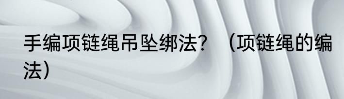 手编项链绳吊坠绑法？（项链绳的编法）