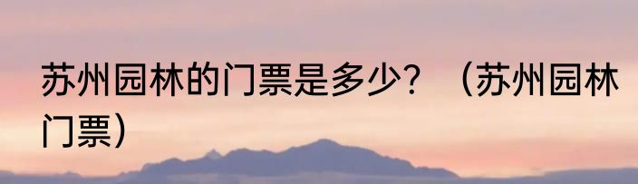 苏州园林的门票是多少？（苏州园林门票）