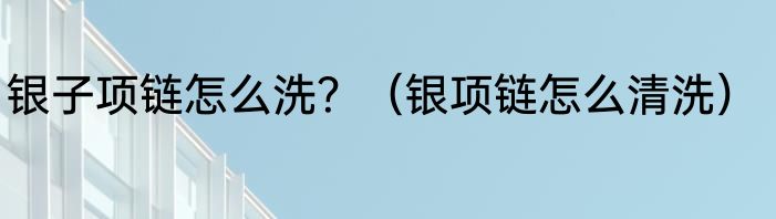 银子项链怎么洗?(银项链怎么清洗)