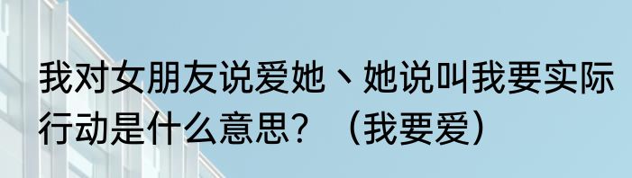 我对女朋友说爱她丶她说叫我要实际行动是什么意思？（我要爱）