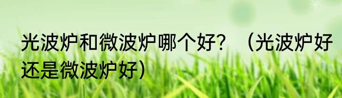 光波炉和微波炉哪个好？（光波炉好还是微波炉好）