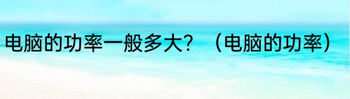 电脑的功率一般多大?(电脑的功率)