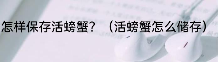 怎样保存活螃蟹？（活螃蟹怎么储存）