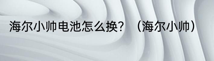 海尔小帅电池怎么换？（海尔小帅）