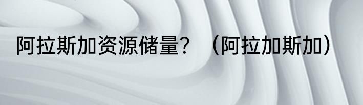 阿拉斯加资源储量？（阿拉加斯加）