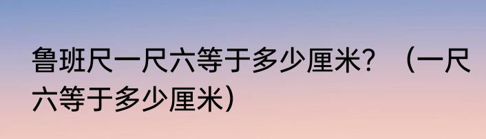 鲁班尺一尺六等于多少厘米？（一尺六等于多少厘米）