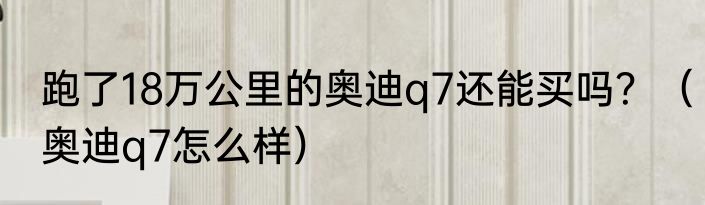 跑了18万公里的奥迪q7还能买吗？（奥迪q7怎么样）