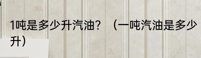 1吨是多少升汽油？（一吨汽油是多少升）