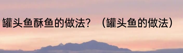 罐头鱼酥鱼的做法？（罐头鱼的做法）