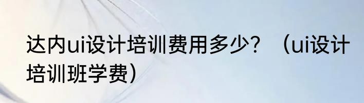 达内ui设计培训费用多少？（ui设计培训班学费）