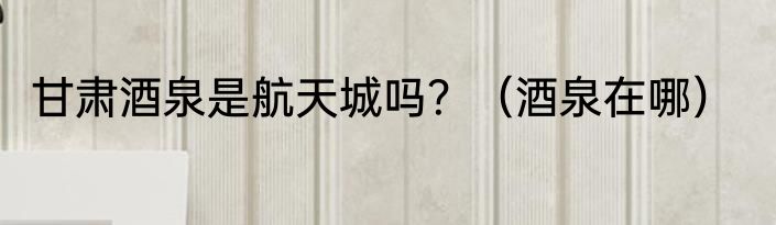 甘肃酒泉是航天城吗？（酒泉在哪）