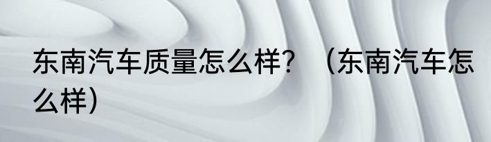 东南汽车质量怎么样？（东南汽车怎么样）
