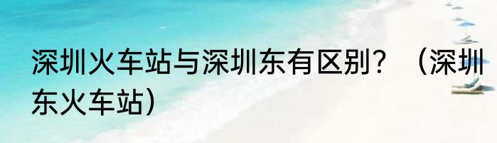 深圳火车站与深圳东有区别？（深圳东火车站）