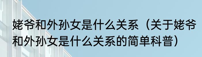 姥爷和外孙女是什么关系（关于姥爷和外孙女是什么关系的简单科普）
