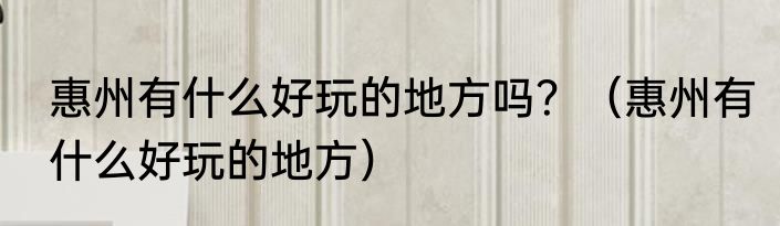 惠州有什么好玩的地方吗？（惠州有什么好玩的地方）
