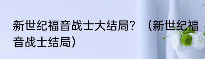 新世纪福音战士大结局？（新世纪福音战士结局）