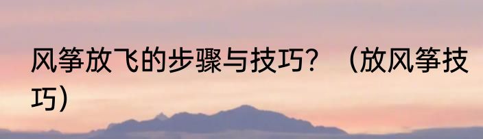 风筝放飞的步骤与技巧？（放风筝技巧）