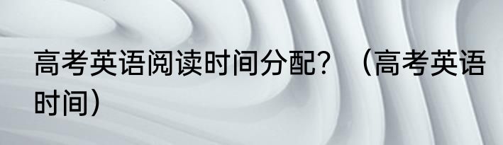 高考英语阅读时间分配？（高考英语时间）