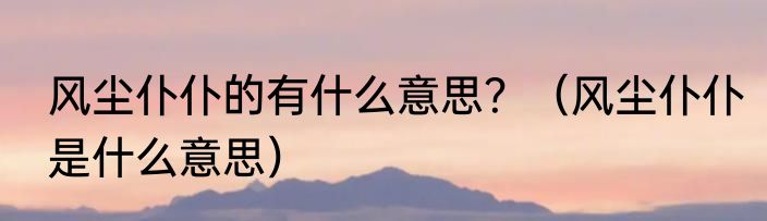 风尘仆仆的有什么意思？（风尘仆仆是什么意思）