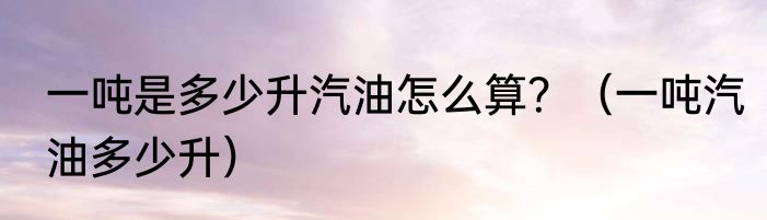 一吨是多少升汽油怎么算？（一吨汽油多少升）