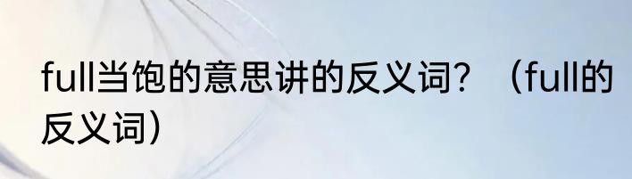 full当饱的意思讲的反义词？（full的反义词）