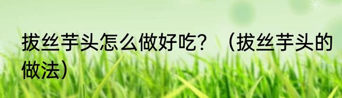 拔丝芋头怎么做好吃？（拔丝芋头的做法）