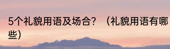 5个礼貌用语及场合？（礼貌用语有哪些）