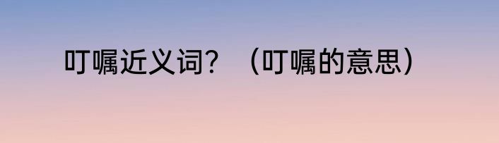 叮嘱近义词？（叮嘱的意思）
