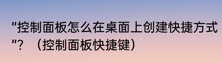 “控制面板怎么在桌面上创建快捷方式”？（控制面板快捷键）