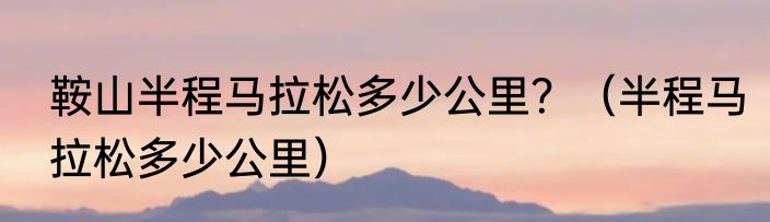 鞍山半程马拉松多少公里？（半程马拉松多少公里）