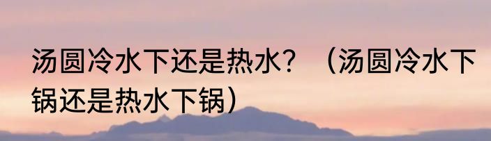 汤圆冷水下还是热水？（汤圆冷水下锅还是热水下锅）