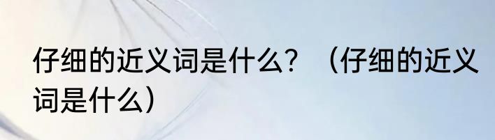 仔细的近义词是什么？（仔细的近义词是什么）