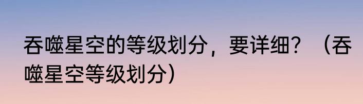 吞噬星空的等级划分，要详细？（吞噬星空等级划分）