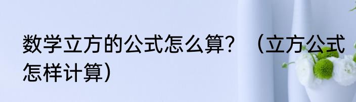 数学立方的公式怎么算？（立方公式怎样计算）