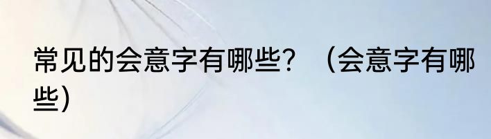 常见的会意字有哪些？（会意字有哪些）