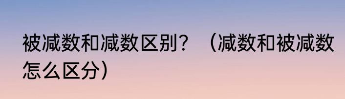 被减数和减数区别？（减数和被减数怎么区分）