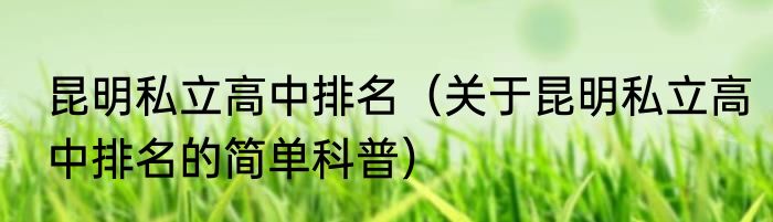 昆明私立高中排名（关于昆明私立高中排名的简单科普）