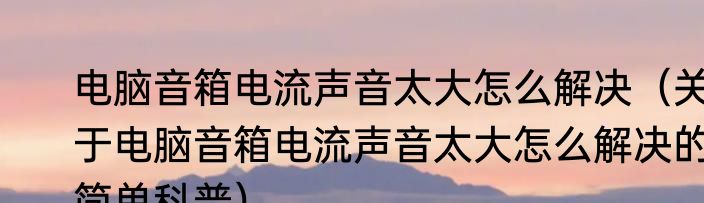 电脑音箱电流声音太大怎么解决（关于电脑音箱电流声音太大怎么解决的简单科普）