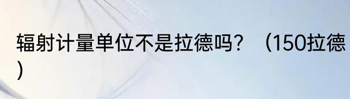 辐射计量单位不是拉德吗？（150拉德）