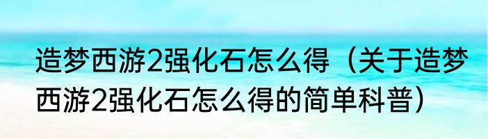 造梦西游2强化石怎么得（关于造梦西游2强化石怎么得的简单科普）