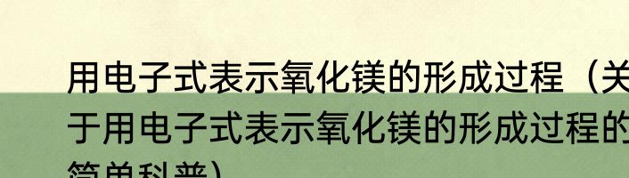 用电子式表示氧化镁的形成过程（关于用电子式表示氧化镁的形成过程的简单科普）