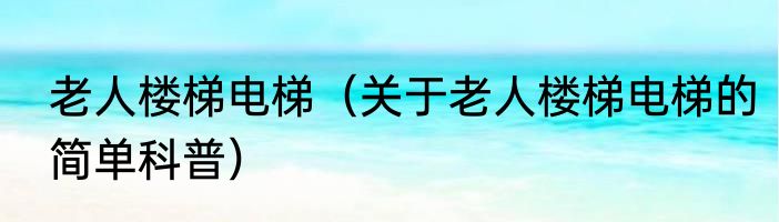 老人楼梯电梯（关于老人楼梯电梯的简单科普）