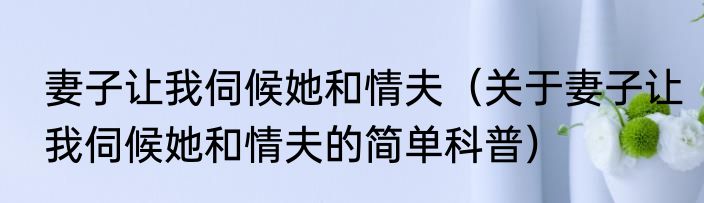 妻子让我伺候她和情夫（关于妻子让我伺候她和情夫的简单科普）