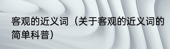 客观的近义词（关于客观的近义词的简单科普）