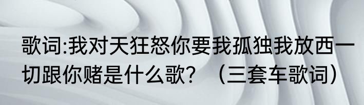 歌词:我对天狂怒你要我孤独我放西一切跟你赌是什么歌？（三套车歌词）