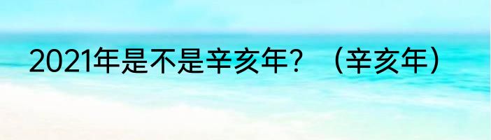 2021年是不是辛亥年？（辛亥年）